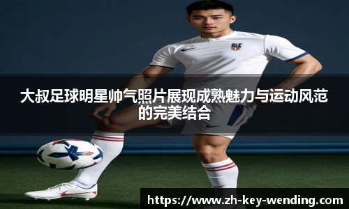 大叔足球明星帅气照片展现成熟魅力与运动风范的完美结合